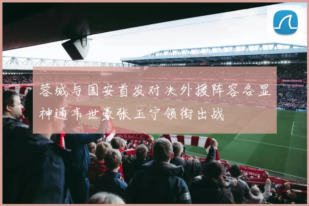 蓉城与国安首发对决外援阵容各显神通韦世豪张玉宁领衔出战