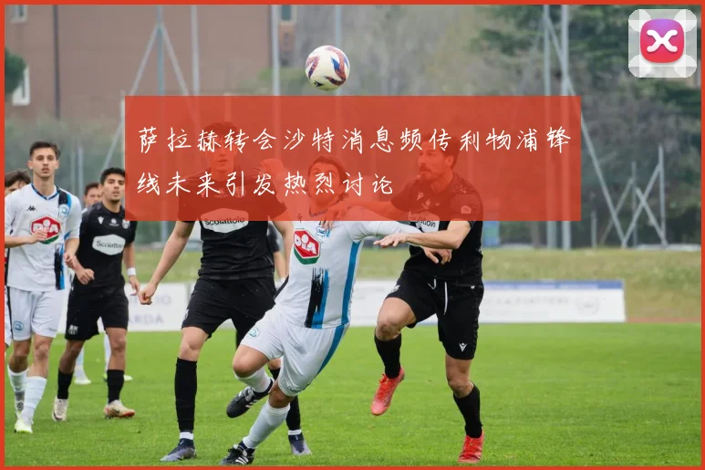 萨拉赫转会沙特消息频传利物浦锋线未来引发热烈讨论