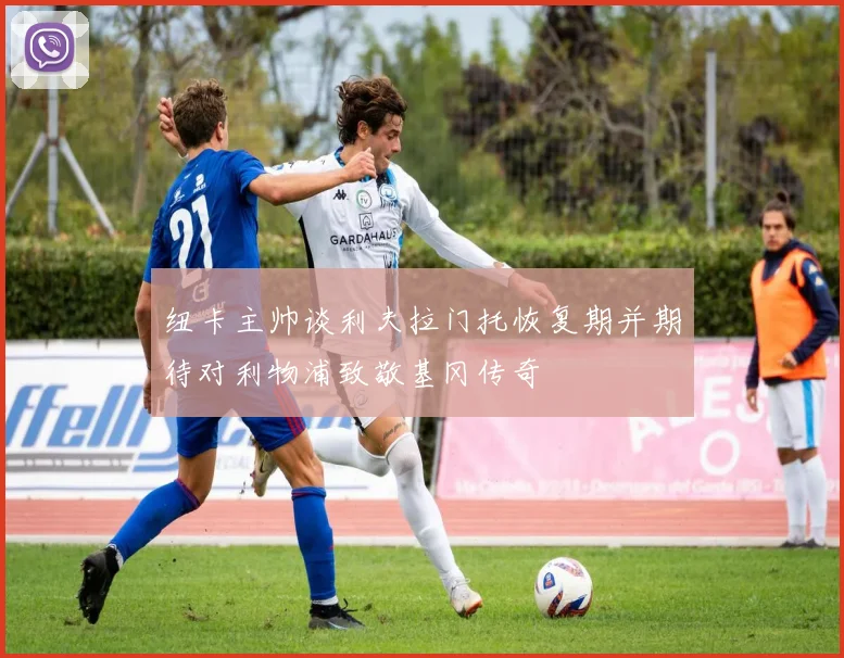 纽卡主帅谈利夫拉门托恢复期并期待对利物浦致敬基冈传奇