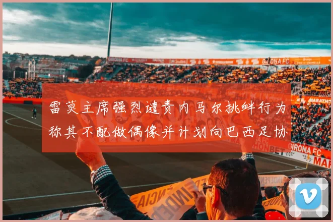 雷莫主席强烈谴责内马尔挑衅行为称其不配做偶像并计划向巴西足协投诉