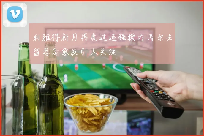 利雅得新月再度追逐强援内马尔去留悬念愈发引人关注
