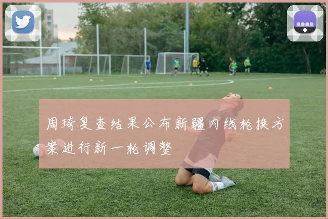 周琦复查结果公布新疆内线轮换方案进行新一轮调整