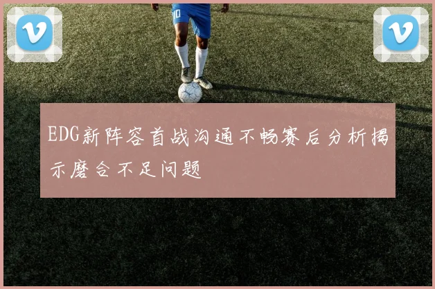 EDG新阵容首战沟通不畅赛后分析揭示磨合不足问题