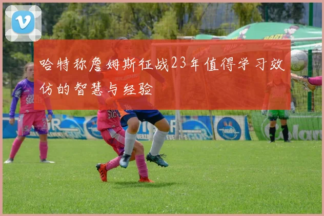 哈特称詹姆斯征战23年值得学习效仿的智慧与经验