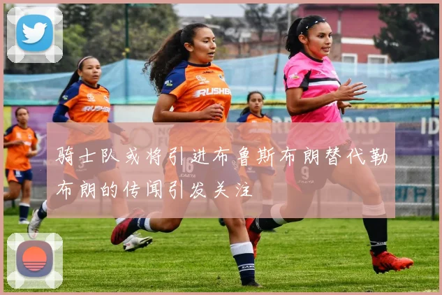 骑士队或将引进布鲁斯布朗替代勒布朗的传闻引发关注