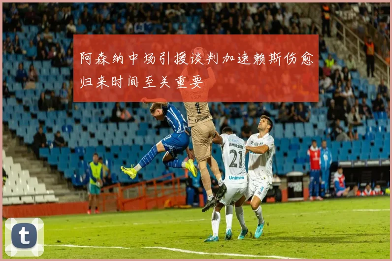 阿森纳中场引援谈判加速赖斯伤愈归来时间至关重要