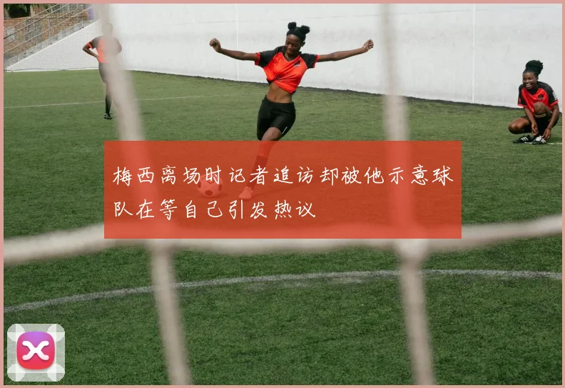 梅西离场时记者追访却被他示意球队在等自己引发热议