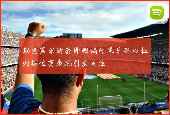 勒克莱尔新套件测试结果乐观法拉利排位赛表现引发关注